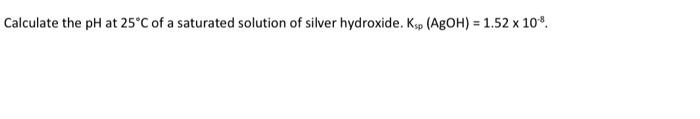 Calculate The Ph At 25 C Of A Saturated Solution Of Silver Hydroxide Ksp Agoh 1 52 X 108 1
