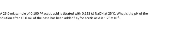 A 25 0 Ml Sample Of 0 100 M Acetic Acid Is Titrated With 0 125 M Naoh At 25 C What Is The Ph Of The Solution After 15 0 1