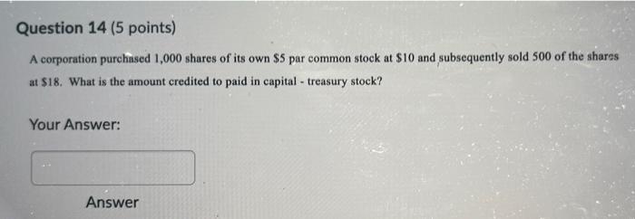 Question 14 5 Points A Corporation Purchased 1 000 Shares Of Its Own 5 Par Common Stock At 10 And Subsequently Sold 1