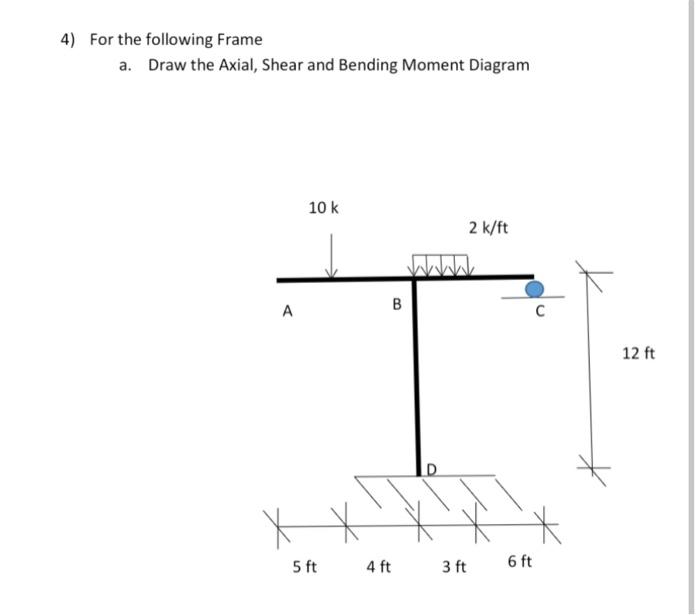 4 For The Following Frame A Draw The Axial Shear And Bending Moment Diagram 10 K 2 K Ft B A C T D 5 Ft 4 Ft 3 Ft 6 Ft 1