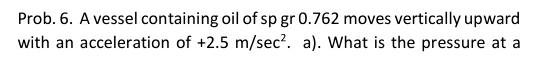 Prob 6 A Vessel Containing Oil Of Sp Gr 0 762 Moves Vertically Upward With An Acceleration Of 2 5 M Sec A What Is 1