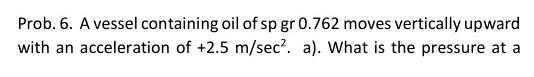 Prob 6 A Vessel Containing Oil Of Sp Gr 0 762 Moves Vertically Upward With An Acceleration Of 2 5 M Sec A What Is 1
