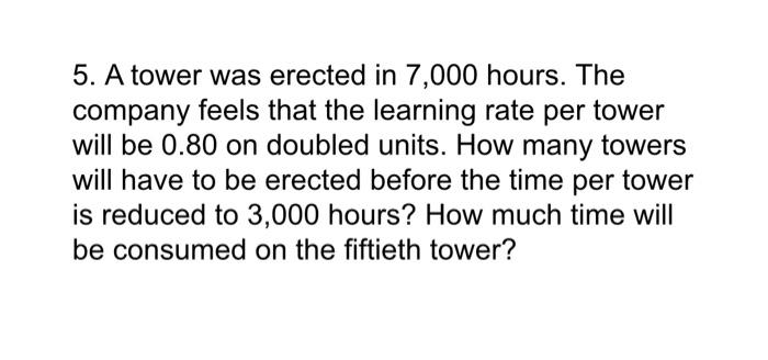 5 A Tower Was Erected In 7 000 Hours The Company Feels That The Learning Rate Per Tower Will Be 0 80 On Doubled Units 1