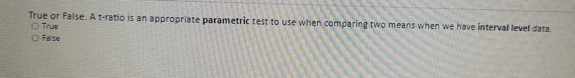 True Or False A T Ratio Is An Appropriate Parametric Test To Use When Comparing Two Means When We Have Interval Level D 1