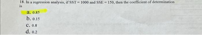 18 In A Regression Analysis If Sst 1000 And Sse 150 Then The Coefficient Of Determination Is A 0 85 B 0 15 C 0 8 1