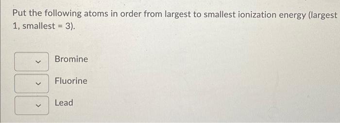 Put The Following Atoms In Order From Largest To Smallest Ionization Energy Largest 1 Smallest 3 Bromine Fluorine 1