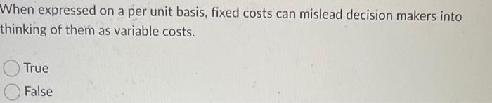 When Expressed On A Per Unit Basis Fixed Costs Can Mislead Decision Makers Into Thinking Of Them As Variable Costs Tru 1