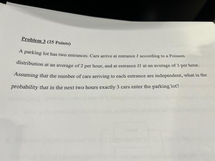 Problem 3 25 Points A Parking Lot Has Two Entrances Cars Arrive At Entrance I According To A Poisson Distribution At 2