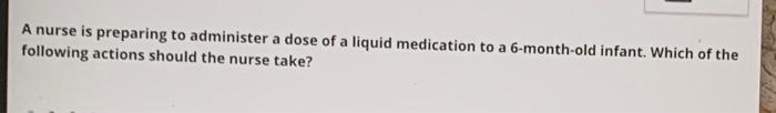 A Nurse Is Preparing To Administer A Dose Of A Liquid Medication To A 6 Month Old Infant Which Of The Following Actions 1