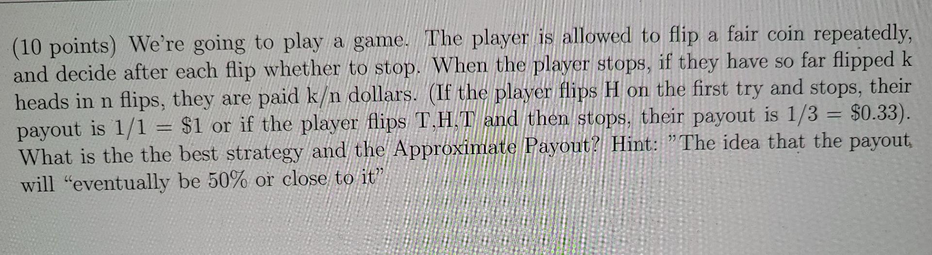 10 Points We Re Going To Play A Game The Player Is Allowed To Flip A Fair Coin Repeatedly And Decide After Each Flip 1