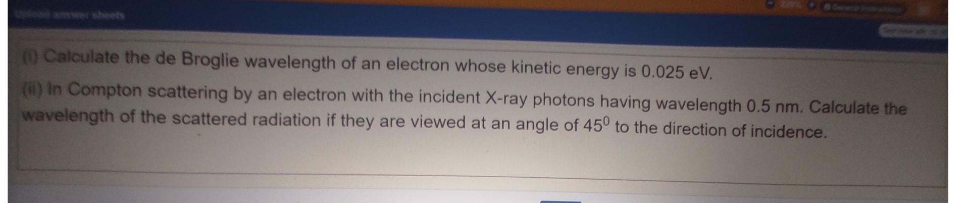 1 Calculate The De Broglie Wavelength Of An Electron Whose Kinetic Energy Is 0 025 Ev Ii In Compton Scattering By A 1