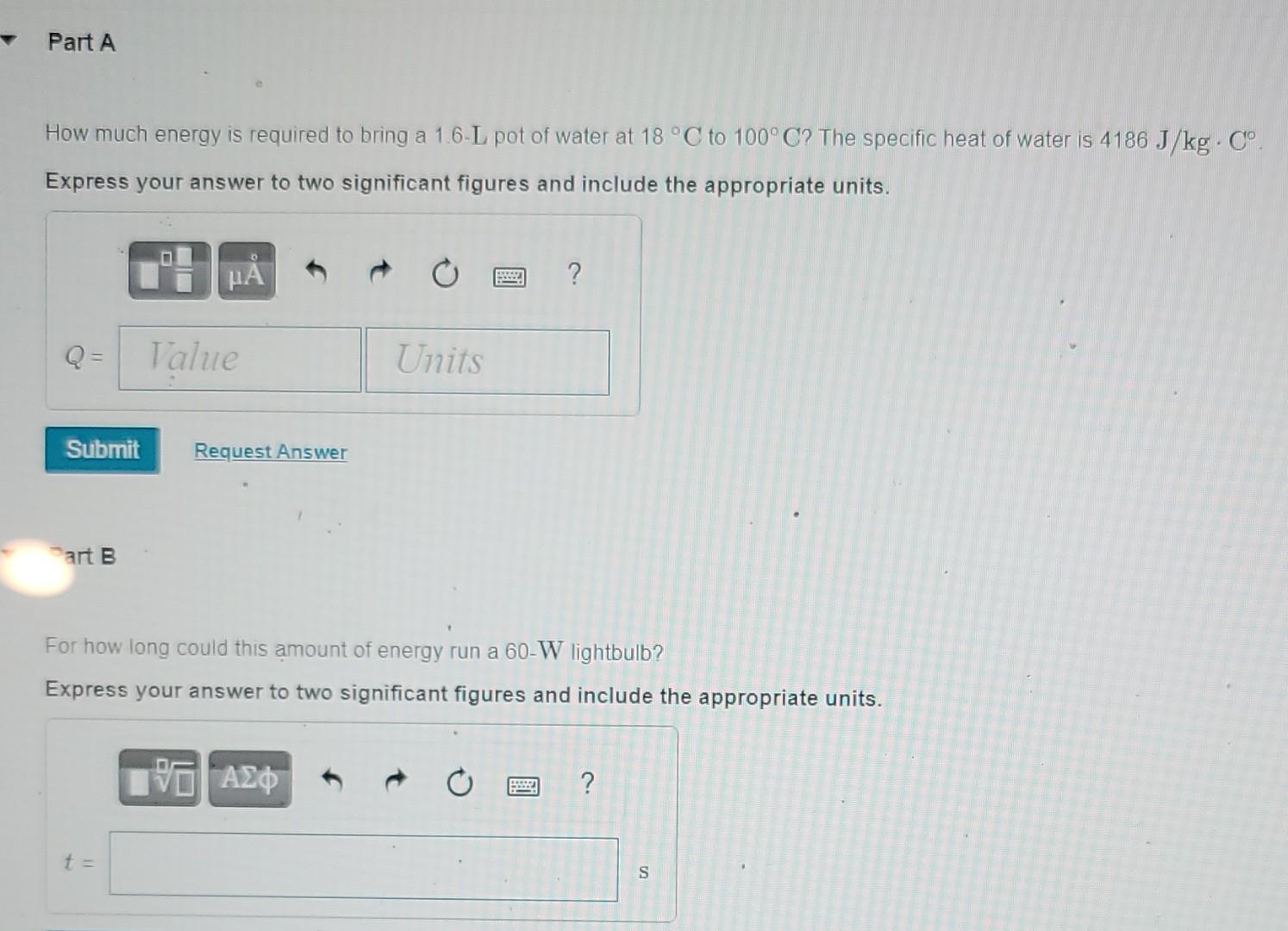 Part A How Much Energy Is Required To Bring A 1 6 L Pot Of Water At 18 C To 100 C The Specific Heat Of Water Is 4186 J 1