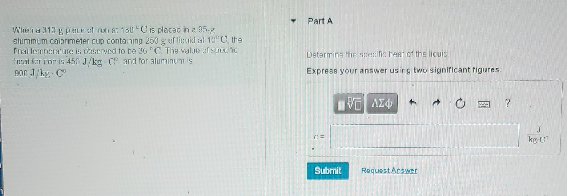 When A 310 G Piece Of Iron At 180 C Is Placed In A 95 G Aluminum Calorimeter Cup Containing 250 G Of Liquid At 10 C Th 1