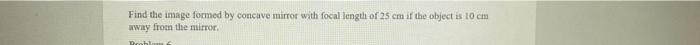 Find The Image Formed By Concave Mirror With Focal Length Of 25 Cm If The Object Is 10 Cm Away From The Mirror Problem 1