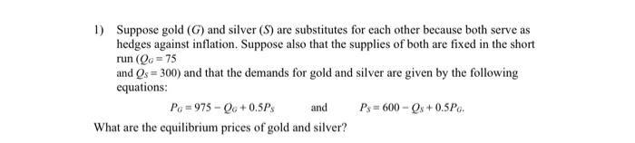 1 Suppose Gold G And Silver S Are Substitutes For Each Other Because Both Serve As Hedges Against Inflation Suppos 1