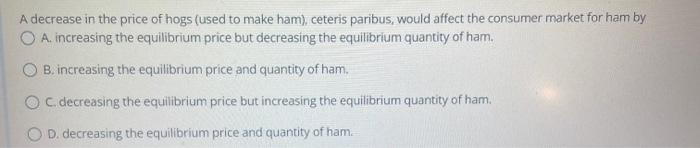 A Decrease In The Price Of Hogs Used To Make Ham Ceteris Paribus Would Affect The Consumer Market For Ham By O A Inc 1