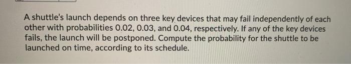 A Shuttle S Launch Depends On Three Key Devices That May Fail Independently Of Each Other With Probabilities 0 02 0 03 1