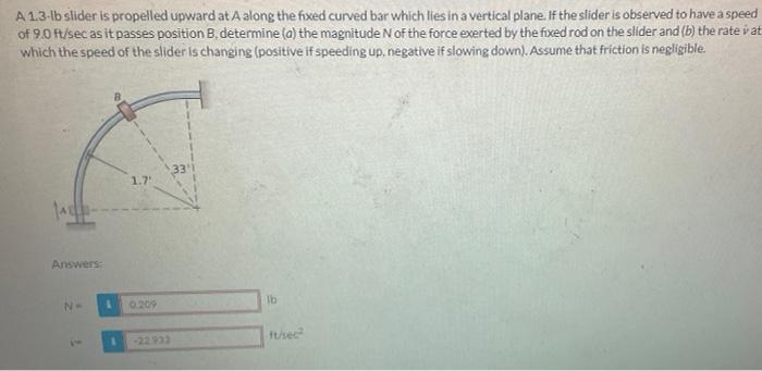 A 1 3 Ib Slider Is Propelled Upward At A Along The Fixed Curved Bar Which Lies In A Vertical Plane If The Slider Is Obs 1