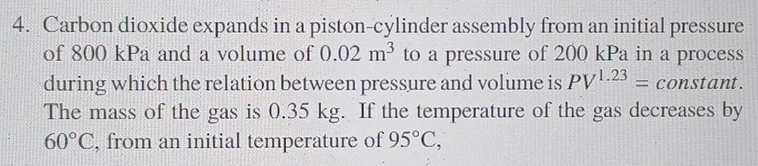 4 Carbon Dioxide Expands In A Piston Cylinder Assembly From An Initial Pressure Of 800 Kpa And A Volume Of 0 02 M To A 1