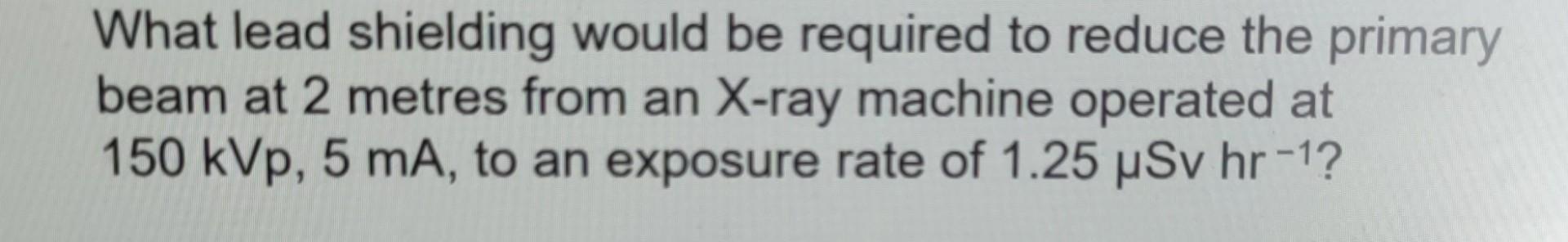 What Lead Shielding Would Be Required To Reduce The Primary Beam At 2 Metres From An X Ray Machine Operated At 150 Kvp 1