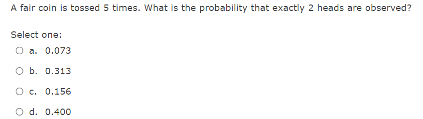 A Fair Coin Is Tossed 5 Times What Is The Probability That Exactly 2 Heads Are Observed Select One O A 0 073 O B 0 1