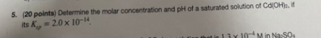 5 20 Points Determine The Molar Concentration And Ph Of A Saturated Solution Of Cdoh 2 If Its K 2 0 X 10 14 Ap 1
