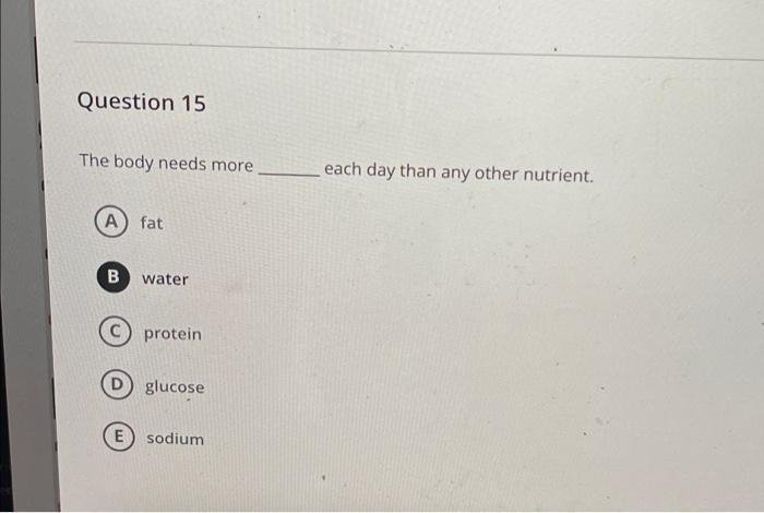 Question 15 The Body Needs More Each Day Than Any Other Nutrient A Fat B Water Protein Glucose E Sodium 1