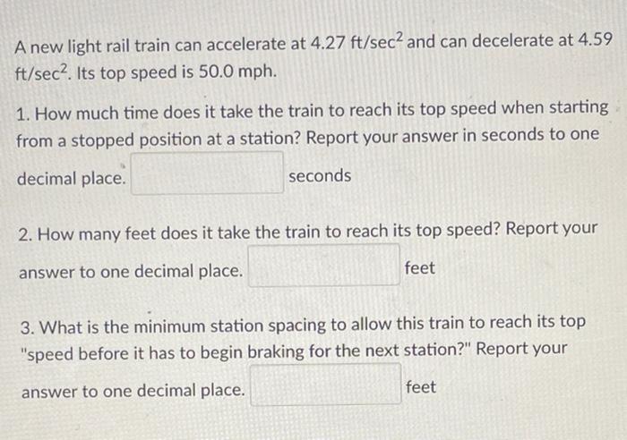 A New Light Rail Train Can Accelerate At 4 27 Ft Sec And Can Decelerate At 4 59 Ft Sec Its Top Speed Is 50 0 Mph 1 H 1