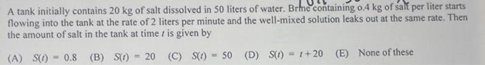 A Tank Initially Contains 20 Kg Of Salt Dissolved In 50 Liters Of Water Brhe Containing 0 4 Kg Of Salt Per Liter Starts 1