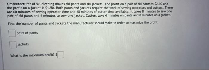 A Manufacturer Of Ski Clothing Makes Ski Pants And Ski Jackets The Profit On A Pair Of Ski Pants Is 2 00 And The Profi 1