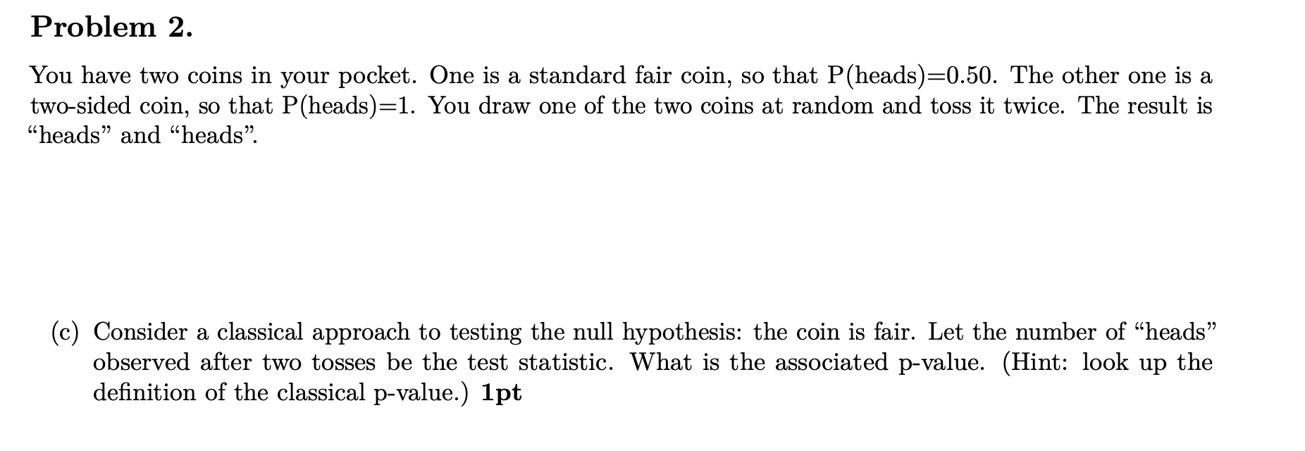 Problem 2 You Have Two Coins In Your Pocket One Is A Standard Fair Coin So That P Heads 0 50 The Other One Is A Two 1