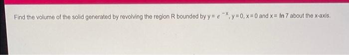 X Find The Volume Of The Solid Generated By Revolving The Region R Bounded By Y E Y 0 X 0 And X In 7 About The X 1
