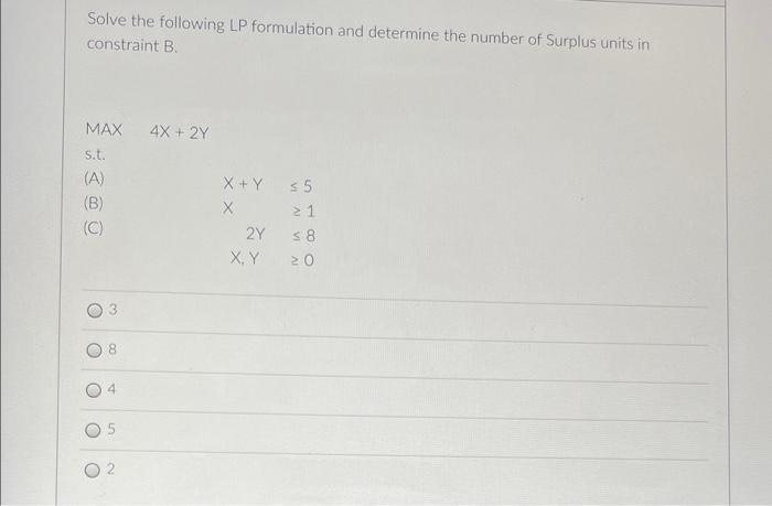 Solve The Following Lp Formulation And Determine The Number Of Surplus Units In Constraint B 4x 2y Max S T A B X 1