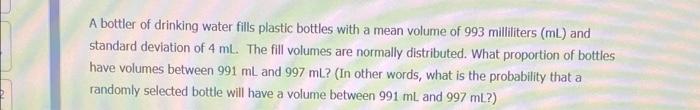 A Bottler Of Drinking Water Fills Plastic Bottles With A Mean Volume Of 993 Milliliters Ml And Standard Deviation Of 4 1