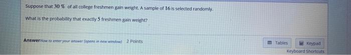 Suppose That 30 Of All College Freshmen Gain Weight A Sample Of 16 Is Selected Randomly What Is The Probability That 1