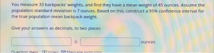 You Measure 33 Backpacks Weights And Find They Have A Mean Weight Of 45 Ounces Assume The Population Standard Deviati 1