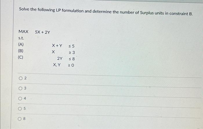 Solve The Following Lp Formulation And Determine The Number Of Surplus Units In Constraint B Max 5x 2y S T A B 1