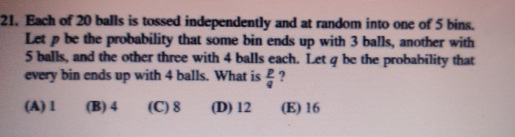 21 Each Of 20 Balls Is Tossed Independently And At Random Into One Of 5 Bins Let P Be The Probability That Some Bin En 1