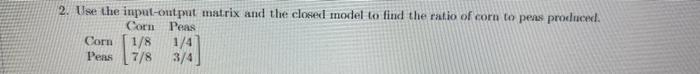 2 Use The Input Output Matrix And The Closed Model To Find The Ratio Of Corn To Pens Produced Corn Peas Corn 1 8 1 4 Pe 1