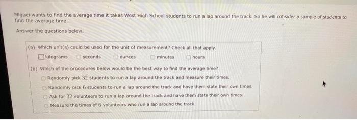 Miguel Wants To Find The Average Time It Takes West High School Students To Run A Lap Around The Track So He Will Consi 1