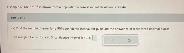 A Sample Of Size N 93 Is Drawn From A Population Whose Standard Deviation Is O 44 Part 1 Of 2 A Find The Margin Of Er 1