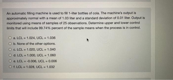 An Automatic Filling Machine Is Used To Fill 1 Liter Bottles Of Cola The Machine S Output Is Approximately Normal With 1