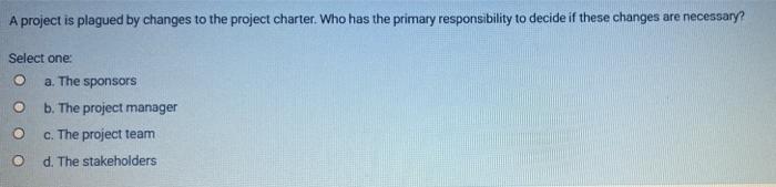 A Project Is Plagued By Changes To The Project Charter Who Has The Primary Responsibility To Decide If These Changes Ar 1