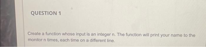 Question 1 Create A Function Whose Input Is An Integer N The Function Will Print Your Name To The Monitor N Times Each 1