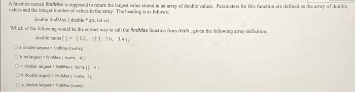 A Function Named Findmax Is Supposed To Return The Largest Value Stored In An Array Of Double Values Parameters For Thi 1