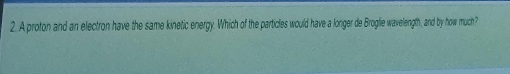 2 A Proton And An Electron Have The Same Kinetic Energy Which Of The Particles Would Have A Longer De Broglie Waveleng 1