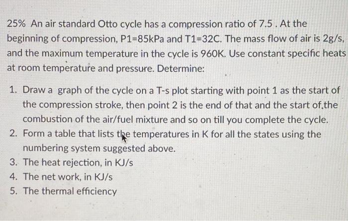 25 An Air Standard Otto Cycle Has A Compression Ratio Of 7 5 At The Beginning Of Compression P1 85kpa And T1 32c The 1
