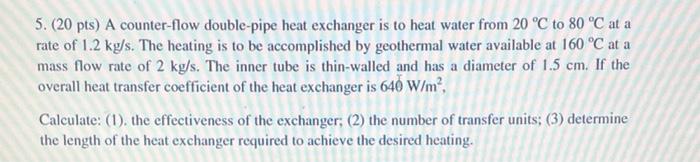5 20 Pts A Counter Flow Double Pipe Heat Exchanger Is To Heat Water From 20 C To 80 C At A Rate Of 1 2 Kg S The He 1