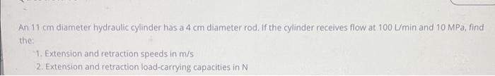 An 11 Cm Diameter Hydraulic Cylinder Has A 4 Cm Diameter Rod If The Cylinder Receives Flow At 100 Umin And 10 Mpa Find 1