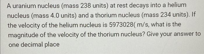 A Uranium Nucleus Mass 238 Units At Rest Decays Into A Helium Nucleus Mass 4 0 Units And A Thorium Nucleus Mass 234 1